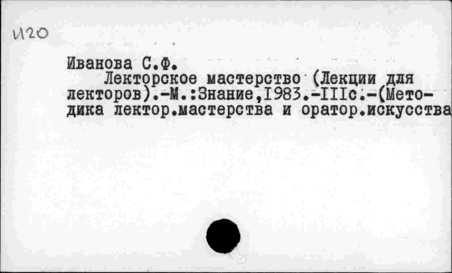 ﻿ИЮ
Иванова С.Ф.
Лекторское мастерство (Лекции для лекторов).—М.:Знание,I983.-IIIо(Методика лектор.мастерства и оратор.искусства